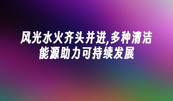 苹果cms模板风光水火齐头并进,多种清洁能源助力可持续发展苹果cms