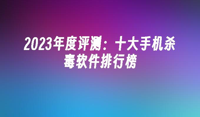 苹果cms模板2023年度评测：十大手机杀毒软件排行榜苹果cms